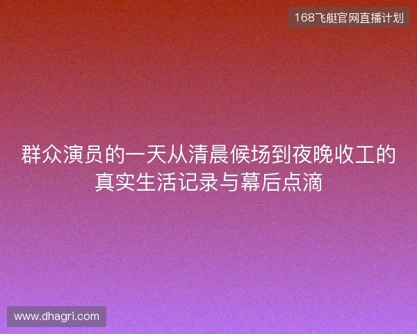 群众演员的一天从清晨候场到夜晚收工的真实生活记录与幕后点滴